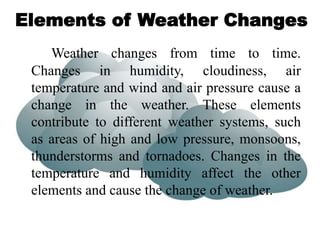 Elements of Weather Changes
Weather changes from time to time.
Changes in humidity, cloudiness, air
temperature and wind and air pressure cause a
change in the weather. These elements
contribute to different weather systems, such
as areas of high and low pressure, monsoons,
thunderstorms and tornadoes. Changes in the
temperature and humidity affect the other
elements and cause the change of weather.
 