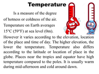 Temperature
Is a measure of the degree
of hotness or coldness of the air.
Temperature on Earth averages
15°C (59°F) at sea level (0m).
However it varies according to the elevation, location
of the place and time of day. The higher elevation, the
lower the temperature. Temperature also differs
according to the latitude or location of place in the
globe. Places near the tropics and equator have high
temperature compared to the poles. It is usually warm
during mid-afternoon and cold around dawn.
 