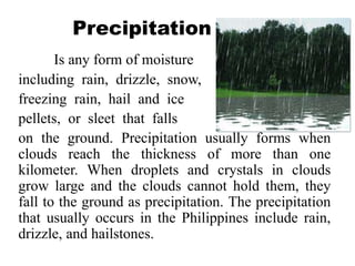 Precipitation
Is any form of moisture
including rain, drizzle, snow,
freezing rain, hail and ice
pellets, or sleet that falls
on the ground. Precipitation usually forms when
clouds reach the thickness of more than one
kilometer. When droplets and crystals in clouds
grow large and the clouds cannot hold them, they
fall to the ground as precipitation. The precipitation
that usually occurs in the Philippines include rain,
drizzle, and hailstones.
 