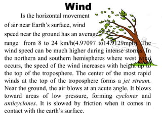 Wind
Is the horizontal movement
of air near Earth’s surface, wind
speed near the ground has an average
range from 8 to 24 km/h(4.97097 to14.9129mph). The
wind speed can be much higher during intense storms. In
the northern and southern hemispheres where west wind
occurs, the speed of the wind increases with height up to
the top of the troposphere. The center of the most rapid
winds at the top of the troposphere forms a jet stream.
Near the ground, the air blows at an acute angle. It blows
toward areas of low pressure, forming cyclones and
anticyclones. It is slowed by friction when it comes in
contact with the earth’s surface.
 