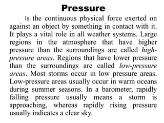 Pressure
Is the continuous physical force exerted on
against an object by something in contact with it.
It plays a vital role in all weather systems. Large
regions in the atmosphere that have higher
pressure than the surroundings are called high-
pressure areas. Regions that have lower pressure
than the surroundings are called low-pressure
areas. Most storms occur in low pressure areas.
Low-pressure areas usually occur in warm oceans
during summer seasons. In a barometer, rapidly
falling pressure usually means a storm is
approaching, whereas rapidly rising pressure
usually indicates a clear sky.
 