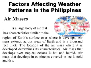Factors Affecting Weather
Patterns in the Philippines
Is a large body of air that
has characteristics similar to the
region of Earth’s surface over where it develops. Air
mass extends across areas of Earth and is a thousand
feet thick. The location of the air mass where it is
developed determines its characteristics. Air mass that
develops over tropical oceans is hot and humid. Air
mass that develops in continents covered in ice is cold
and dry.
Air Masses
 