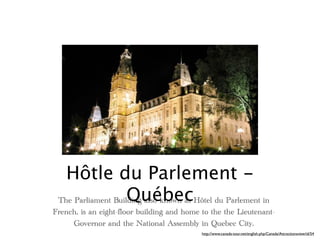 Hôtle du Parlement -
                    Québec
 The Parliament Building also known as Hôtel du Parlement in
French, is an eight-floor building and home to the the Lieutenant-
     Governor and the National Assembly in Quebec City.
                                            http://www.canada-tour.net/english.php/Canada/Attractionsview/id/54
 