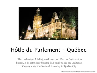Hôtle du Parlement - Québec
  The Parliament Building also known as Hôtel du Parlement in
 French, is an eight-floor building and home to the the Lieutenant-
      Governor and the National Assembly in Quebec City.
                                             http://www.canada-tour.net/english.php/Canada/Attractionsview/id/54
 