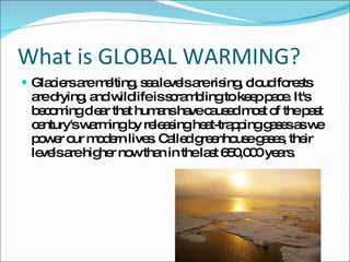 What is GLOBAL WARMING? Glaciers are melting, sea levels are rising, cloud forests are drying, and wildlife is scrambling to keep pace. It's becoming clear that humans have caused most of the past century's warming by releasing heat-trapping gases as we power our modern lives. Called greenhouse gases, their levels are higher now than in the last 650,000 years. 
