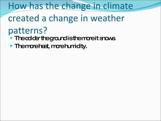 How has the change in climate created a change in weather patterns? The colder the ground is the more it snows.  The more heat, more humidity.  