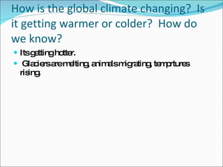 How is the global climate changing?  Is it getting warmer or colder?  How do we know? Its getting hotter. Glaciers are melting, animals migrating, temprtures rising. 