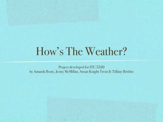How’s The Weather?
                   Project developed for ITC 5320
by Amanda Beaty, Jenny McMillan, Susan Knight Trent & Tiffany Brisbin
 