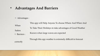 • Advantages And Barriers
o Advantages :
This app will Help Anyone To choose Where And When And
When
To Take Their Holidays to take advantages of Good Weather
Sufers
Known when large waves are expected
o Barriers :
Through this app weather is extremely difficult to forecast
correctly
 