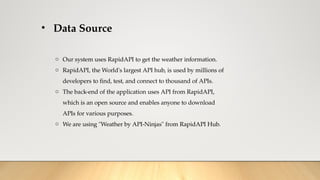 • Data Source
o Our system uses RapidAPI to get the weather information.
o RapidAPI, the World's largest API hub, is used by millions of
developers to find, test, and connect to thousand of APIs.
o The back-end of the application uses API from RapidAPI,
which is an open source and enables anyone to download
APIs for various purposes.
o We are using "Weather by API-Ninjas" from RapidAPI Hub.
 