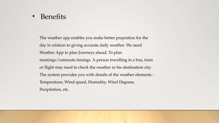 • Benefits
The weather app enables you make better prepration for the
day in relation to giving accurate daily weather. We need
Weather App to plan Journeys ahead, To plan
meetings/commute timings. A person travelling in a bus, train
or flight may need to check the weather in his destination city.
The system provides you with details of the weather elements -
Temperature, Wind speed, Humidity, Wind Degrees,
Pecipitation, etc.
 
