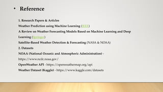 • Reference
1. Research Papers & Articles
Weather Prediction using Machine Learning (IEEE)
A Review on Weather Forecasting Models Based on Machine Learning and Deep
Learning (Springer)
Satellite-Based Weather Detection & Forecasting (NASA & NOAA)
2. Datasets
NOAA (National Oceanic and Atmospheric Administration) -
https://www.ncdc.noaa.gov/
OpenWeather API - https://openweathermap.org/api
Weather Dataset (Kaggle) - https://www.kaggle.com/datasets
 