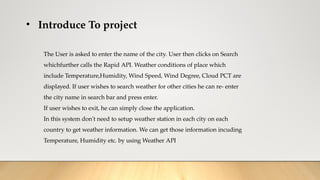 • Introduce To project
The User is asked to enter the name of the city. User then clicks on Search
whichfurther calls the Rapid API. Weather conditions of place which
include Temperature,Humidity, Wind Speed, Wind Degree, Cloud PCT are
displayed. If user wishes to search weather for other cities he can re- enter
the city name in search bar and press enter.
If user wishes to exit, he can simply close the application.
In this system don't need to setup weather station in each city on each
country to get weather information. We can get those information incuding
Temperature, Humidity etc. by using Weather API
 