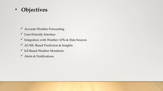 • Objectives
 Accurate Weather Forecasting
 User-Friendly Interface
 Integration with Weather APIs & Data Sources
 AI/ML-Based Prediction & Insights
 IoT-Based Weather Monitorin
 Alerts & Notifications
 