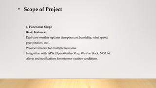 • Scope of Project
1. Functional Scope
Basic Features:
Real-time weather updates (temperature, humidity, wind speed,
precipitation, etc.).
Weather forecast for multiple locations.
Integration with APIs (OpenWeatherMap, WeatherStack, NOAA).
Alerts and notifications for extreme weather conditions.
 