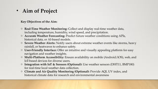 • Aim of Project
Key Objectives of the Aim:
o Real-Time Weather Monitoring: Collect and display real-time weather data,
including temperature, humidity, wind speed, and precipitation.
o Accurate Weather Forecasting: Predict future weather conditions using APIs,
historical data, or AI-based models.
o Severe Weather Alerts: Notify users about extreme weather events like storms, heavy
rainfall, or heatwaves to enhance safety.
o User-Friendly Interface: Offer an intuitive and visually appealing platform for easy
navigation and weather insights.
o Multi-Platform Accessibility: Ensure availability on mobile (Android/iOS), web, and
IoT-based devices for diverse users.
o Integration with IoT & Sensors (Optional): Use weather sensors (DHT11, BMP180)
for real-time local weather data collection.
o Climate and Air Quality Monitoring (Optional): Provide AQI, UV index, and
historical climate data for research and environmental awareness
 