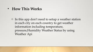 • How This Works
o In this app don’t need to setup a weather station
in each city on each country to get weather
information including temperature,
pressure,Humidity Weather Status by using
Weather Api
 