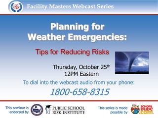 Facility Masters Webcast Series               This series is made possible by:




                  Planning for
              Weather Emergencies:
                  Tips for Reducing Risks

                          Thursday, October 25th
                              12PM Eastern
           To dial into the webcast audio from your phone:

                        1800-658-8315
This seminar is                            This series is made
  endorsed by                                      possible by
 
