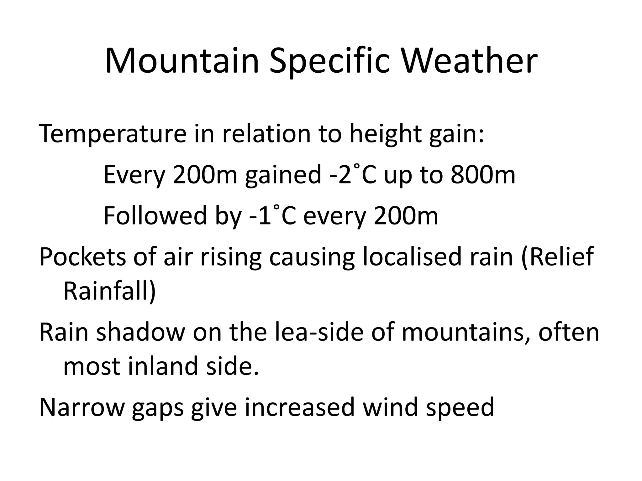 Mountain Specific Weather
Temperature in relation to height gain:
      Every 200m gained -2˚C up to 800m
      Followed by -1˚C every 200m
Pockets of air rising causing localised rain (Relief
  Rainfall)
Rain shadow on the lea-side of mountains, often
  most inland side.
Narrow gaps give increased wind speed
 