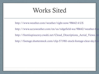 Works Sited
http://www.weather.com/weather/right-now/98642:4:US

http://www.accuweather.com/en/us/ridgefield-wa/98642/weather-fore

http://freetiiupixscnry.cwahi.net/Cloud_Descriptions_Aerial_Views.htm

http://footage.shutterstock.com/clip-571981-stock-footage-clear-sky.htm
 
