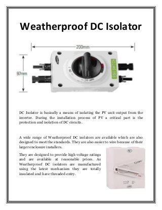 Weatherproof DC Isolator
DC Isolator is basically a means of isolating the PV unit output from the
inverter. During the installation process of PV a critical part is the
protection and isolation of DC circuits.
A wide range of Weatherproof DC isolators are available which are also
designed to meet the standards. They are also easier to wire because of their
larger enclosure installers.
They are designed to provide high voltage ratings
and are available at reasonable prices. As
Weatherproof DC isolators are manufactured
using the latest mechanism they are totally
insulated and have threaded entry.
 