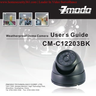 www.homesecurity361.com | Leader In Video Surveillance




    Weatherproof Dome Camera                          User’s Guide
                                               CM-C12203BK




   1201-1205 ,Sangda Mansion, High Technology Park,
   ShenZhen, Guangdong, China
   Tel: 0755-3363-1636 Fax: 0755-3363-1639
 