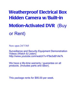 Weatherproof Electrical Box
Hidden Camera w/Built-in
Motion-Activated DVR (Buy
or Rent)

Now open 24/7/365

Surveillance and Security Equipment Demonstration
Videos (Watch & Listen):
http://www.youtube.com/watch?v=F9e3xB1Ak7k

We have a life-time warranty / guarantee on all
products. (Includes parts and labor).



This package rents for $95.00 per week.
 