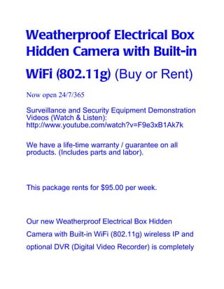 Weatherproof Electrical Box
Hidden Camera with Built-in
WiFi (802.11g) (Buy or Rent)
Now open 24/7/365

Surveillance and Security Equipment Demonstration
Videos (Watch & Listen):
http://www.youtube.com/watch?v=F9e3xB1Ak7k

We have a life-time warranty / guarantee on all
products. (Includes parts and labor).



This package rents for $95.00 per week.



Our new Weatherproof Electrical Box Hidden
Camera with Built-in WiFi (802.11g) wireless IP and
optional DVR (Digital Video Recorder) is completely
 