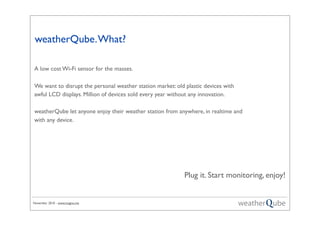 November 2010 - www.magno.me
weatherQube.What?
Plug it. Start monitoring, enjoy!
A low cost Wi-Fi sensor for the masses.
We want to disrupt the personal weather station market: old plastic devices with
awful LCD displays. Million of devices sold every year without any innovation.
weatherQube let anyone enjoy their weather station from anywhere, in realtime and
with any device.
 