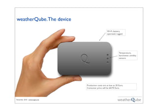 November 2010 - www.magno.me
Temperature,
barometer, umidity
sensors
weatherQube.The device
Wi-Fi, battery
operated, rugged.
Production costs are as low as 30 Euro.
Consumer price will be 60/70 Euro.
 