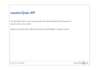 November 2010 - www.magno.me
weatherQube.API
An open API system to let everyone play with data collected from thousands of
sensors all over the world.
Owners can share data collected from their weatherQube or keep it private.
 