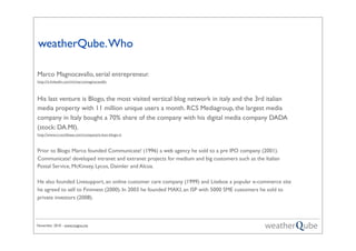 November 2010 - www.magno.me
weatherQube.Who
Marco Magnocavallo, serial entrepreneur.
http://it.linkedin.com/in/marcomagnocavallo
His last venture is Blogo, the most visited vertical blog network in italy and the 3rd italian
media property with 11 million unique users a month. RCS Mediagroup, the largest media
company in Italy bought a 70% share of the company with his digital media company DADA
(stock: DA.MI).
http://www.crunchbase.com/company/e-box-blogo-it
Prior to Blogo Marco founded Communicate! (1996) a web agency he sold to a pre IPO company (2001).
Communicate! developed intranet and extranet projects for medium and big customers such as the Italian
Postal Service, McKinsey, Lycos, Daimler and Alcoa.
He also founded Livesupport, an online customer care company (1999) and Litebox a popular e-commerce site
he agreed to sell to Fininvest (2000). In 2003 he founded MAKI, an ISP with 5000 SME customers he sold to
private investors (2008).
 
