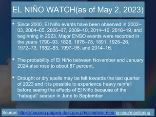 EL NIÑO WATCH(as of May 2, 2023)
Source: https://bagong.pagasa.dost.gov.ph/climate/el-nino-la-nina/monitoring
• Since 2000, El Niño events have been observed in 2002–
03, 2004–05, 2006–07, 2009–10, 2014–16, 2018–19, and
beginning in 2023. Major ENSO events were recorded in
the years 1790–93, 1828, 1876–78, 1891, 1925–26,
1972–73, 1982–83, 1997–98, and 2014–16.
• The probability of El Niño between November and January
2024 also rose to about 87 percent.
• Drought or dry spells may be felt towards the last quarter
of 2023 and it is possible to experience heavy rainfall
before seeing the effects of El Niño because of the
“habagat” season in June to September
 