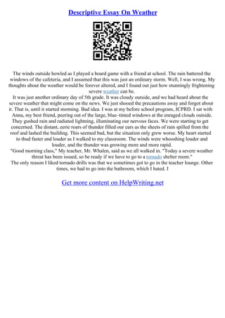 Descriptive Essay On Weather
The winds outside howled as I played a board game with a friend at school. The rain battered the
windows of the cafeteria, and I assumed that this was just an ordinary storm. Well, I was wrong. My
thoughts about the weather would be forever altered, and I found out just how stunningly frightening
severe weather can be.
It was just another ordinary day of 5th grade. It was cloudy outside, and we had heard about the
severe weather that might come on the news. We just shooed the precautions away and forgot about
it. That is, until it started storming. Bad idea. I was at my before school program, JCPRD. I sat with
Anna, my best friend, peering out of the large, blue–tinted windows at the enraged clouds outside.
They gushed rain and radiated lightning, illuminating our nervous faces. We were starting to get
concerned. The distant, eerie roars of thunder filled our ears as the sheets of rain spilled from the
roof and lashed the building. This seemed bad, but the situation only grew worse. My heart started
to thud faster and louder as I walked to my classroom. The winds were whooshing louder and
louder, and the thunder was growing more and more rapid.
"Good morning class," My teacher, Mr. Whalen, said as we all walked in. "Today a severe weather
threat has been issued, so be ready if we have to go to a tornado shelter room."
The only reason I liked tornado drills was that we sometimes got to go in the teacher lounge. Other
times, we had to go into the bathroom, which I hated. I
Get more content on HelpWriting.net
 