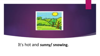 It’s hot and sunny/ snowing.
 