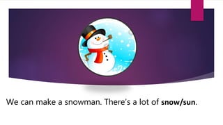 We can make a snowman. There’s a lot of snow/sun.
 