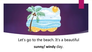 Let’s go to the beach. It’s a beautiful
sunny/ windy day.
 