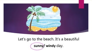 Let’s go to the beach. It’s a beautiful
sunny/ windy day.
 