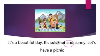 It’s a beautiful day. It’s cold/hot and sunny. Let’s
have a picnic
 