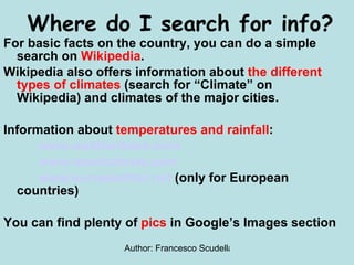 For basic facts on the country, you can do a simple search on  Wikipedia . Wikipedia also offers information about  the different types of climates  (search for “Climate” on Wikipedia) and climates of the major cities. Information about  temperatures and rainfall : www.weatherbase.com www.wordclimate.com www.euroweather.net  (only for European countries) You can find plenty of  pics  in Google’s Images section Where do I search for info? 