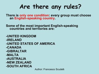 There is  only one condition : every group must choose an  English-speaking country . Some of the most important English-speaking countries and territories are: -UNITED KINGDOM -IRELAND -UNITED STATES OF AMERICA -CANADA -GIBRALTAR -MALTA -AUSTRALIA -NEW ZEALAND -SOUTH AFRICA Are there any rules? 