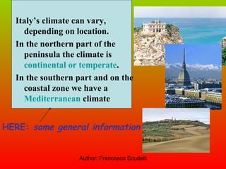 Italy’s climate can vary, depending on location. In the northern part of the peninsula the climate is  continental or temperate . In the southern part and on the coastal zone we have a  Mediterranean  climate HERE:  some general information 