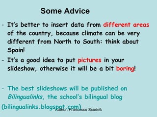 Some Advice It’s better to insert data from  different areas  of the country, because climate can be very different from North to South: think about Spain! It’s a good idea to put  pictures  in your slideshow, otherwise it will be a bit  boring !  The best slideshows will be published on  Bilingualinks , the school’s bilingual blog (bilingualinks.blogspot.com) 