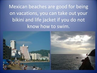 Mexican beaches are good for being on vacations, you can take out your bikini and life jacket if you do not know how to swim. 