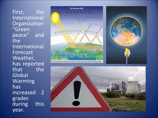 First, the International Organization “Green  peace” and the International Forecast Weather, has reported that the Global Warming has increased 2 grades during this year. 