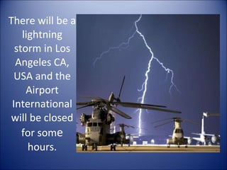 There will be a lightning storm in Los Angeles CA, USA and the Airport International will be closed for som e  hours. 