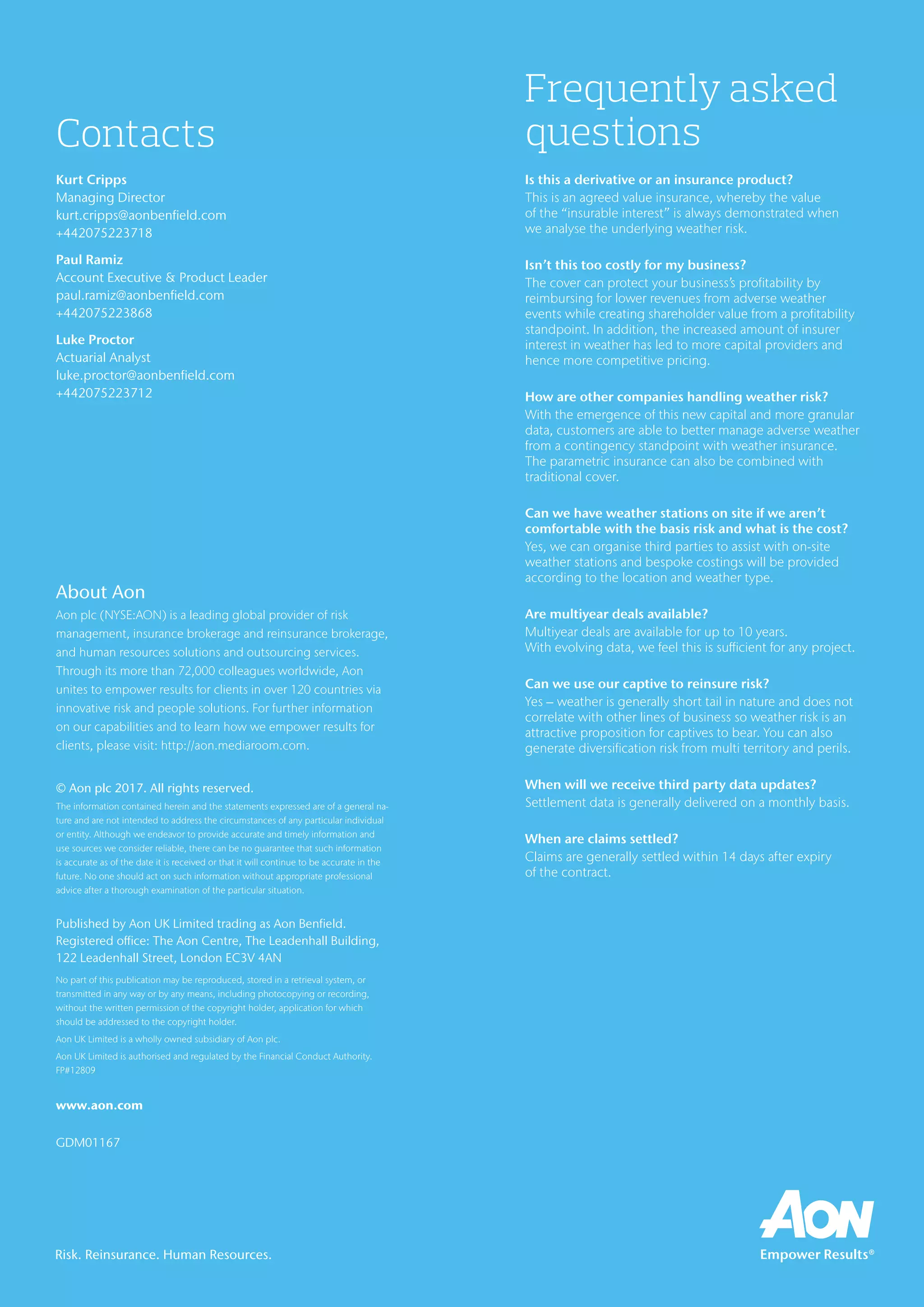 About Aon
Aon plc (NYSE:AON) is a leading global provider of risk
management, insurance brokerage and reinsurance brokerage,
and human resources solutions and outsourcing services.
Through its more than 72,000 colleagues worldwide, Aon
unites to empower results for clients in over 120 countries via
innovative risk and people solutions. For further information
on our capabilities and to learn how we empower results for
clients, please visit: http://aon.mediaroom.com.
© Aon plc 2017. All rights reserved.
The information contained herein and the statements expressed are of a general na-
ture and are not intended to address the circumstances of any particular individual
or entity. Although we endeavor to provide accurate and timely information and
use sources we consider reliable, there can be no guarantee that such information
is accurate as of the date it is received or that it will continue to be accurate in the
future. No one should act on such information without appropriate professional
advice after a thorough examination of the particular situation.
Published by Aon UK Limited trading as Aon Benfield.
Registered office: The Aon Centre, The Leadenhall Building,
122 Leadenhall Street, London EC3V 4AN
No part of this publication may be reproduced, stored in a retrieval system, or
transmitted in any way or by any means, including photocopying or recording,
without the written permission of the copyright holder, application for which
should be addressed to the copyright holder.
Aon UK Limited is a wholly owned subsidiary of Aon plc.
Aon UK Limited is authorised and regulated by the Financial Conduct Authority.
FP#12809
www.aon.com
GDM01167
Risk. Reinsurance. Human Resources.
Frequently asked
questions
Is this a derivative or an insurance product?
This is an agreed value insurance, whereby the value
of the “insurable interest” is always demonstrated when
we analyse the underlying weather risk.
Isn’t this too costly for my business?
The cover can protect your business’s profitability by
reimbursing for lower revenues from adverse weather
events while creating shareholder value from a profitability
standpoint. In addition, the increased amount of insurer
interest in weather has led to more capital providers and
hence more competitive pricing.
How are other companies handling weather risk?
With the emergence of this new capital and more granular
data, customers are able to better manage adverse weather
from a contingency standpoint with weather insurance.
The parametric insurance can also be combined with
traditional cover.
Can we have weather stations on site if we aren’t
comfortable with the basis risk and what is the cost?
Yes, we can organise third parties to assist with on-site
weather stations and bespoke costings will be provided
according to the location and weather type.
Are multiyear deals available?
Multiyear deals are available for up to 10 years.
With evolving data, we feel this is sufficient for any project.
Can we use our captive to reinsure risk?
Yes – weather is generally short tail in nature and does not
correlate with other lines of business so weather risk is an
attractive proposition for captives to bear. You can also
generate diversification risk from multi territory and perils.
When will we receive third party data updates?
Settlement data is generally delivered on a monthly basis.
When are claims settled?
Claims are generally settled within 14 days after expiry
of the contract.
Contacts
Kurt Cripps
Managing Director
kurt.cripps@aonbenfield.com
+442075223718
Paul Ramiz
Account Executive & Product Leader
paul.ramiz@aonbenfield.com
+442075223868
Luke Proctor
Actuarial Analyst
luke.proctor@aonbenfield.com
+442075223712
 