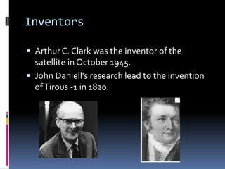 InventorsArthur C. Clark was the inventor of the satellite in October 1945.John Daniell’s research lead to the invention of Tirous -1 in 1820.