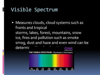 Visible SpectrumMeasures clouds, cloud systems such as fronts and tropical storms, lakes, forest, mountains, snow ice, fires and pollution such as smoke smog, dust and haze and even wind can be determined by cloud patterns.
