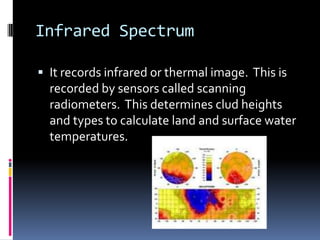 Infrared SpectrumIt records infrared or thermal image.  This is recorded by sensors called scanning radiometers.  This determines clud heights and types to calculate land and surface water temperatures.